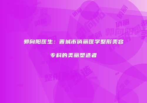 郭向阳医生：晋城市俏丽医学整形美容专科的美丽塑造者