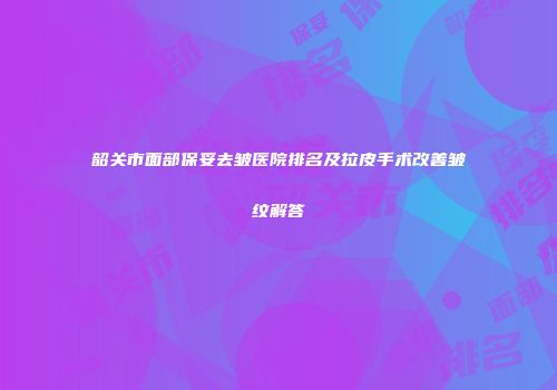 韶关市面部保妥去皱医院排名及拉皮手术改善皱纹解答