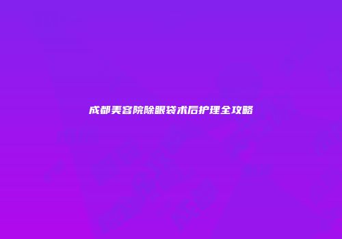 成都美容院除眼袋术后护理全攻略