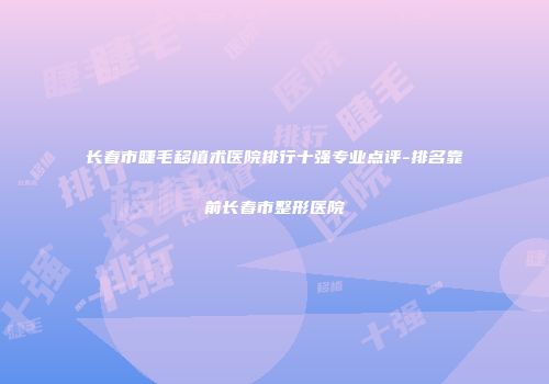 长春市睫毛移植术医院排行十强专业点评-排名靠前长春市整形医院