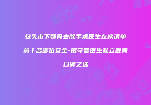 包头市下颚骨去除手术医生在榜清单前十名哪位安全-银守智医生私立医美口碑之选