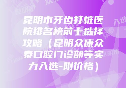 昆明市牙齿打桩医院排名榜前十选择攻略（昆明众康众泰口腔门诊部等实力入选-附价格）