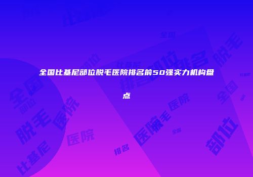 全国比基尼部位脱毛医院排名前50强实力机构盘点