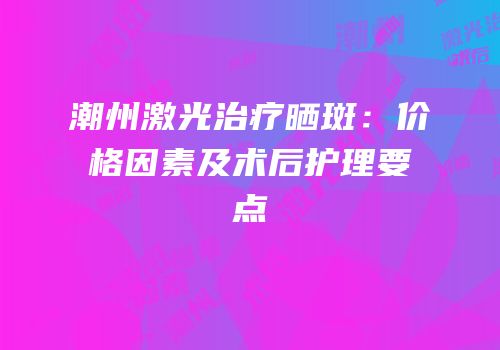 潮州激光治疗晒斑：价格因素及术后护理要点