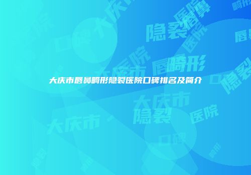 大庆市唇鼻畸形隐裂医院口碑排名及简介