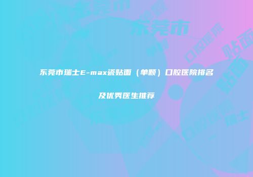 东莞市瑞士E-max瓷贴面（单颗）口腔医院排名及优秀医生推荐