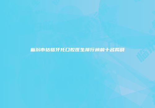 临汾市钴铬牙托口腔医生排行榜前十名揭晓