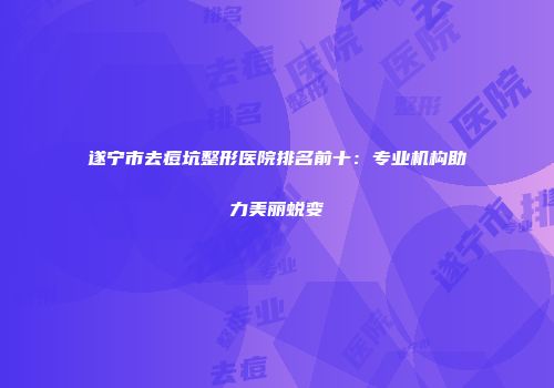 遂宁市去痘坑整形医院排名前十：专业机构助力美丽蜕变
