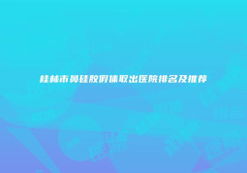 桂林市鼻硅胶假体取出医院排名及推荐