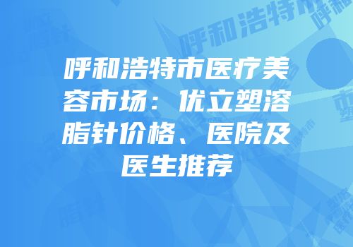 呼和浩特市医疗美容市场：优立塑溶脂针价格、医院及医生推荐