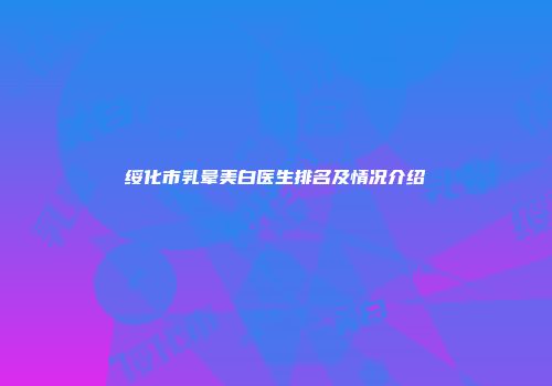 绥化市乳晕美白医生排名及情况介绍