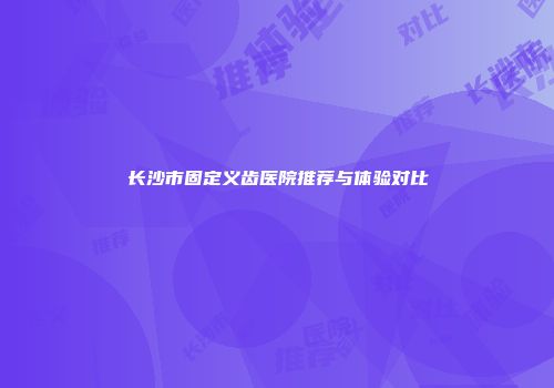 长沙市固定义齿医院推荐与体验对比