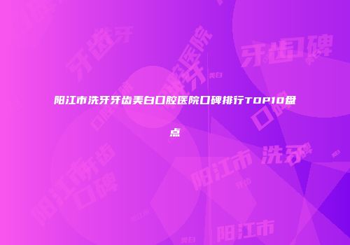 阳江市洗牙牙齿美白口腔医院口碑排行TOP10盘点
