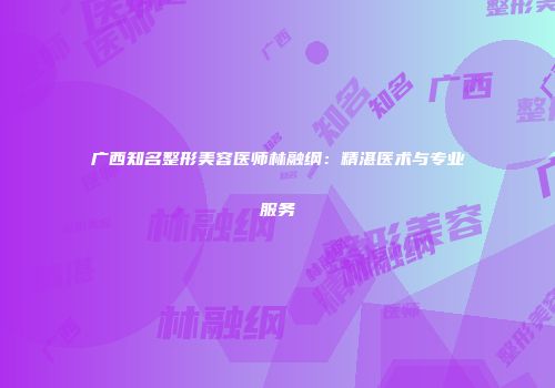 广西知名整形美容医师林融纲：精湛医术与专业服务