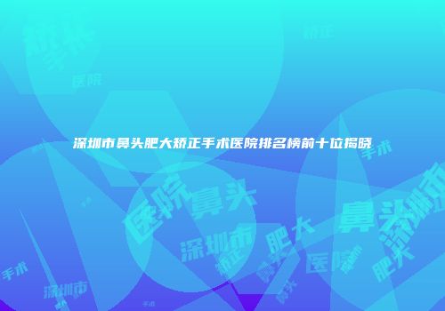 深圳市鼻头肥大矫正手术医院排名榜前十位揭晓
