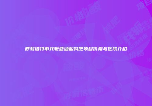 呼和浩特市共轭亚油酸减肥项目价格与医院介绍