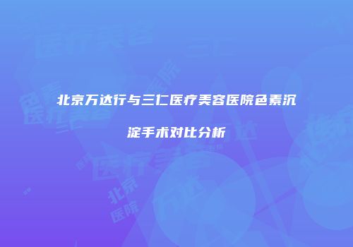 北京万达行与三仁医疗美容医院色素沉淀手术对比分析