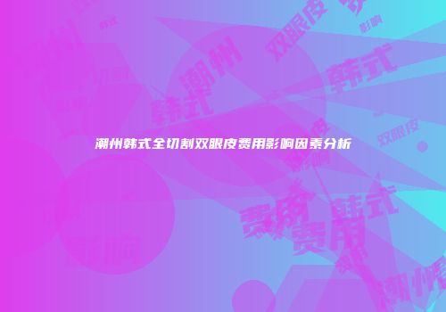 潮州韩式全切割双眼皮费用影响因素分析