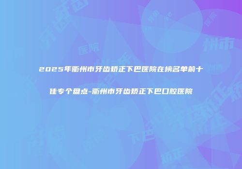 2025年衢州市牙齿矫正下巴医院在榜名单前十佳专个盘点-衢州市牙齿矫正下巴口腔医院