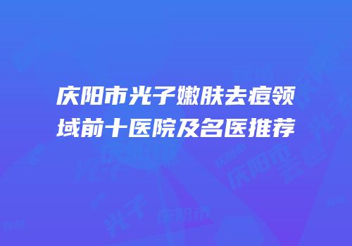 庆阳市光子嫩肤去痘领域前十医院及名医推荐