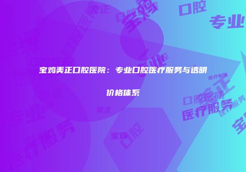 宝鸡美正口腔医院：专业口腔医疗服务与透明价格体系
