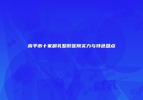 南平市十家副乳整形医院实力与特色盘点