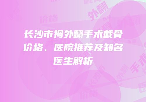 长沙市拇外翻手术截骨价格、医院推荐及知名医生解析