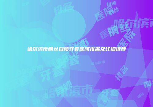 哈尔滨市钢丝自锁牙套医院排名及详细推荐