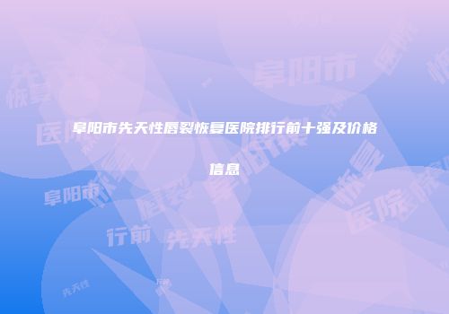 阜阳市先天性唇裂恢复医院排行前十强及价格信息