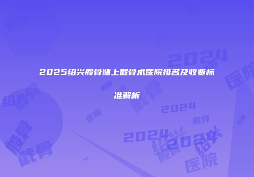 2025绍兴股骨髁上截骨术医院排名及收费标准解析