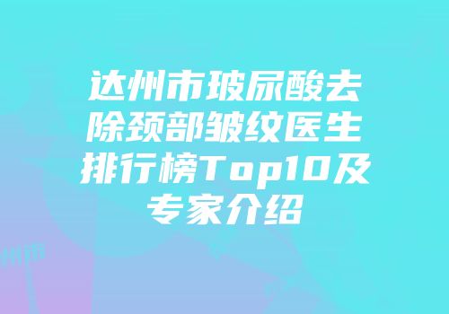 达州市玻尿酸去除颈部皱纹医生排行榜Top10及专家介绍