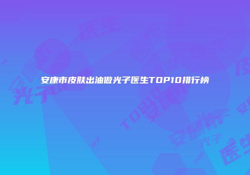 安康市皮肤出油做光子医生TOP10排行榜