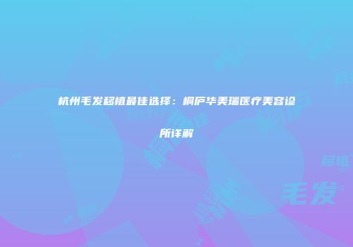 杭州毛发移植最佳选择：桐庐华美瑞医疗美容诊所详解