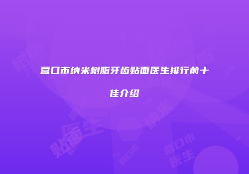 营口市纳米树脂牙齿贴面医生排行前十佳介绍
