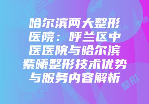 哈尔滨两大整形医院：呼兰区中医医院与哈尔滨紫曦整形技术优势与服务内容解析