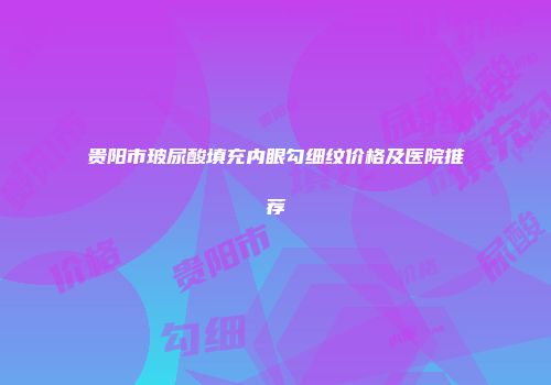 贵阳市玻尿酸填充内眼勾细纹价格及医院推荐