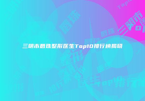三明市唇珠整形医生Top10排行榜揭晓
