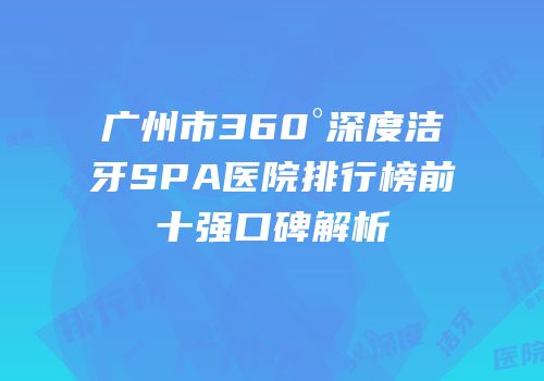 广州市360°深度洁牙SPA医院排行榜前十强口碑解析