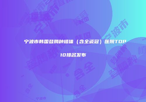 宁波市韩国登腾种植体（含全瓷冠）医院TOP10排名发布