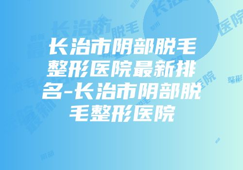 长治市阴部脱毛整形医院最新排名-长治市阴部脱毛整形医院
