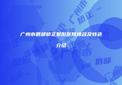 广州市唇部矫正整形医院排名及特色介绍