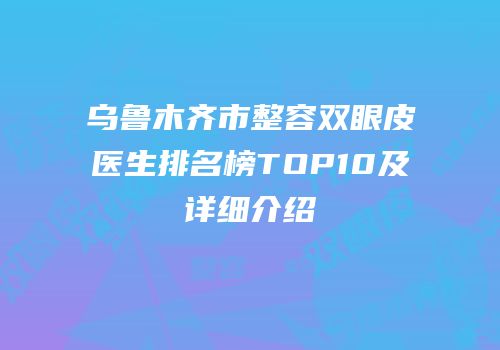 乌鲁木齐市整容双眼皮医生排名榜TOP10及详细介绍