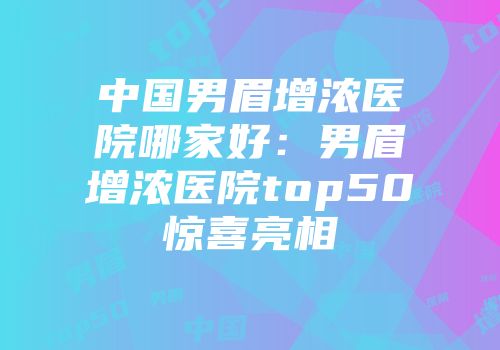 中国男眉增浓医院哪家好：男眉增浓医院top50惊喜亮相