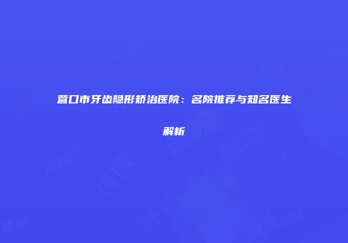 营口市牙齿隐形矫治医院：名院推荐与知名医生解析