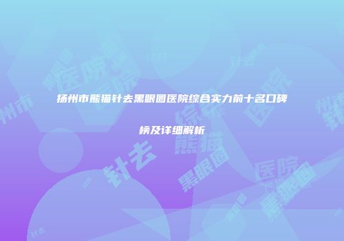 扬州市熊猫针去黑眼圈医院综合实力前十名口碑榜及详细解析