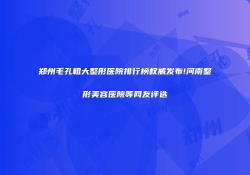 郑州毛孔粗大整形医院排行榜权威发布!河南整形美容医院等网友评选
