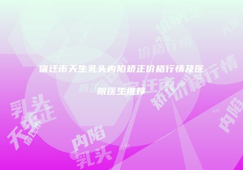 宿迁市天生乳头内陷矫正价格行情及医院医生推荐
