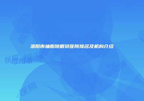 洛阳市抽脂除眼袋医院排名及机构介绍