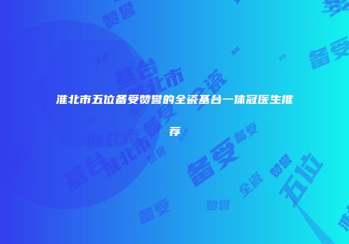淮北市五位备受赞誉的全瓷基台一体冠医生推荐