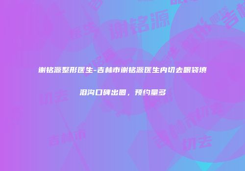 谢铭源整形医生-吉林市谢铭源医生内切去眼袋填泪沟口碑出圈，预约量多